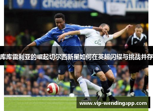 库库雷利亚的崛起切尔西新星如何在英超闪耀与挑战并存