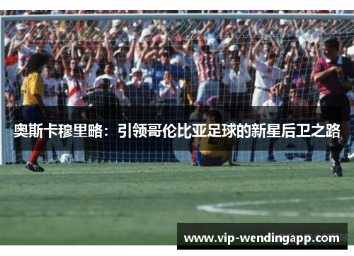 奥斯卡穆里略：引领哥伦比亚足球的新星后卫之路