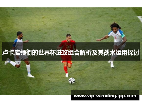 卢卡库领衔的世界杯进攻组合解析及其战术运用探讨