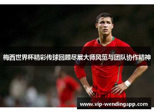 梅西世界杯精彩传球回顾尽展大师风范与团队协作精神