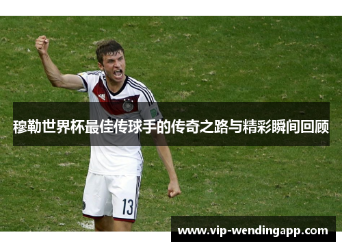 穆勒世界杯最佳传球手的传奇之路与精彩瞬间回顾