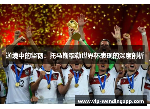 逆境中的坚韧：托马斯穆勒世界杯表现的深度剖析