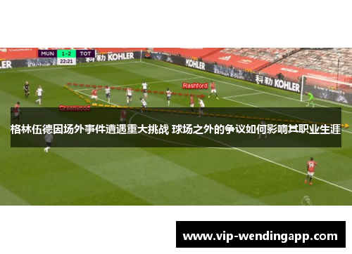 格林伍德因场外事件遭遇重大挑战 球场之外的争议如何影响其职业生涯
