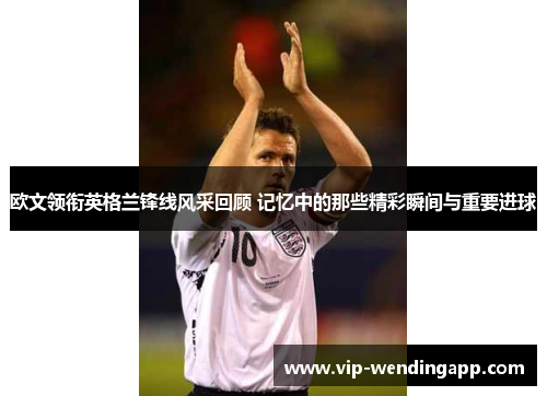 欧文领衔英格兰锋线风采回顾 记忆中的那些精彩瞬间与重要进球