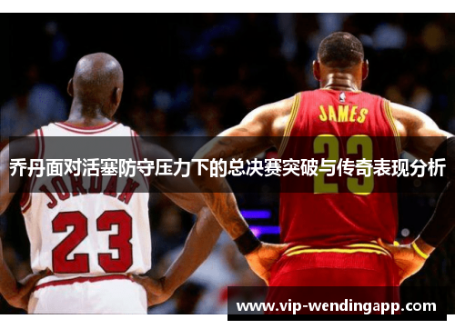 乔丹面对活塞防守压力下的总决赛突破与传奇表现分析