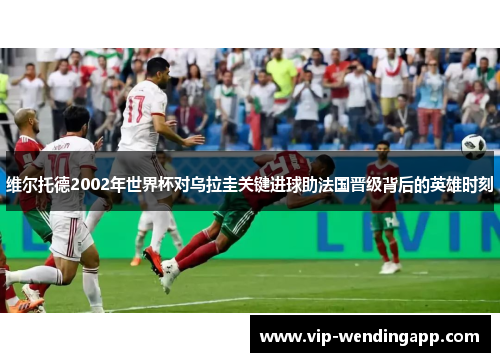 维尔托德2002年世界杯对乌拉圭关键进球助法国晋级背后的英雄时刻