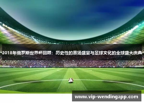 2018年俄罗斯世界杯回顾：历史性的赛场盛宴与足球文化的全球盛大庆典