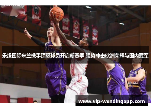 乐投国际米兰携手顶级球员开启新赛季 强势冲击欧洲荣耀与国内冠军