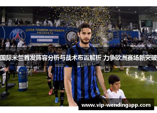 国际米兰首发阵容分析与战术布置解析 力争欧洲赛场新突破