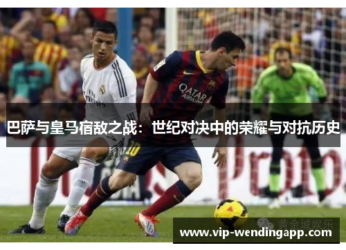 巴萨与皇马宿敌之战：世纪对决中的荣耀与对抗历史