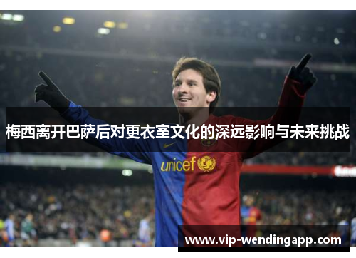 梅西离开巴萨后对更衣室文化的深远影响与未来挑战