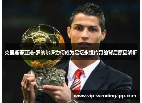 克里斯蒂亚诺·罗纳尔多为何成为足坛永恒传奇的背后原因解析