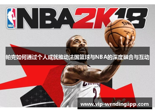 帕克如何通过个人成就推动法国篮球与NBA的深度融合与互动