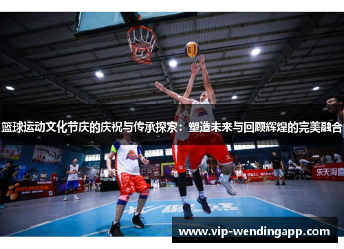 篮球运动文化节庆的庆祝与传承探索：塑造未来与回顾辉煌的完美融合