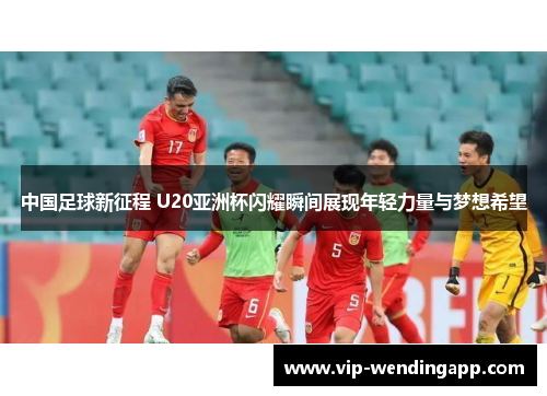 中国足球新征程 U20亚洲杯闪耀瞬间展现年轻力量与梦想希望