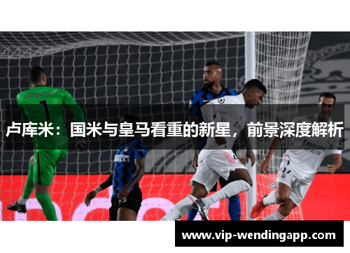 卢库米：国米与皇马看重的新星，前景深度解析