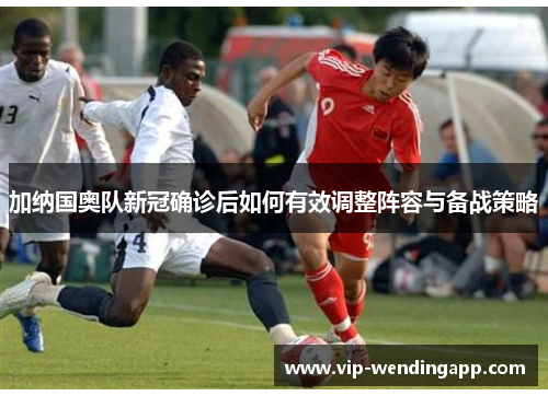 加纳国奥队新冠确诊后如何有效调整阵容与备战策略