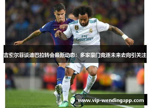 吉索尔菲谈迪巴拉转会最新动态：多家豪门竞逐未来去向引关注