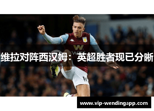 维拉对阵西汉姆：英超胜者现已分晰