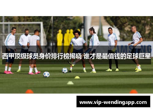 西甲顶级球员身价排行榜揭晓 谁才是最值钱的足球巨星
