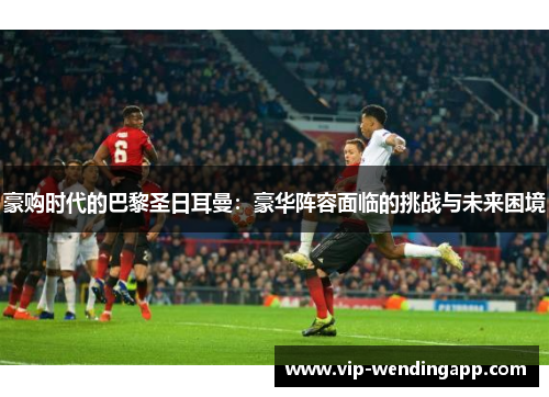 豪购时代的巴黎圣日耳曼：豪华阵容面临的挑战与未来困境