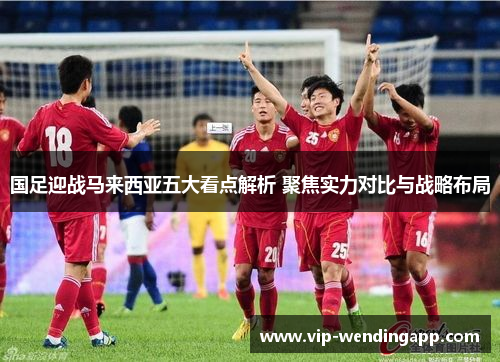 国足迎战马来西亚五大看点解析 聚焦实力对比与战略布局