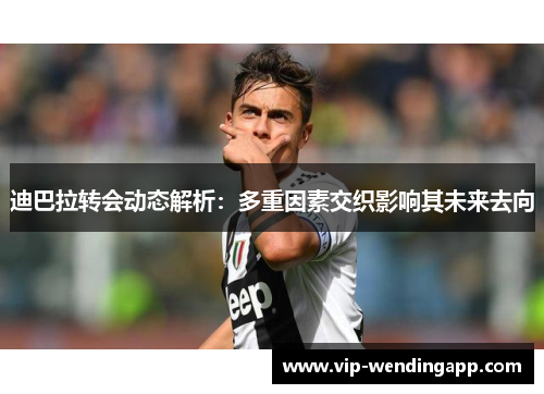 迪巴拉转会动态解析：多重因素交织影响其未来去向