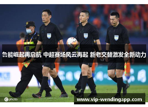 鲁能崛起再启航 中超赛场风云再起 新老交替激发全新动力
