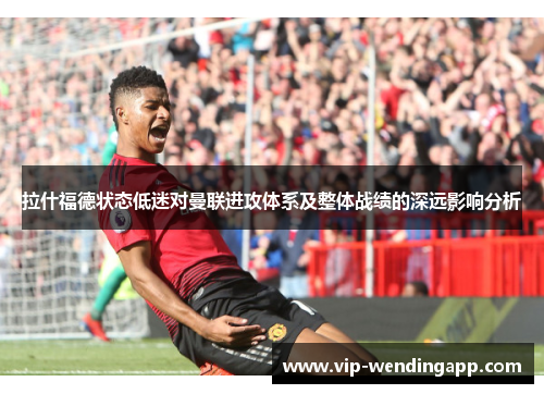 拉什福德状态低迷对曼联进攻体系及整体战绩的深远影响分析