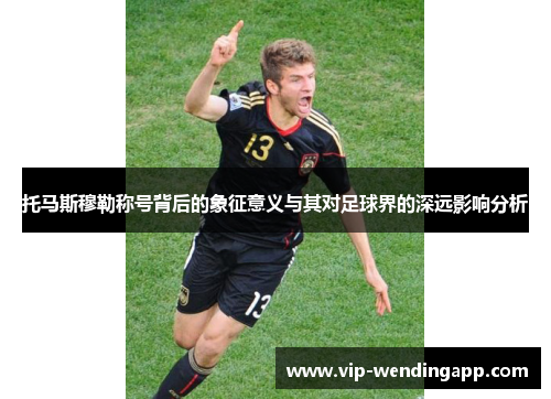 托马斯穆勒称号背后的象征意义与其对足球界的深远影响分析