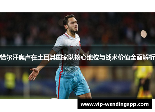 恰尔汗奥卢在土耳其国家队核心地位与战术价值全面解析