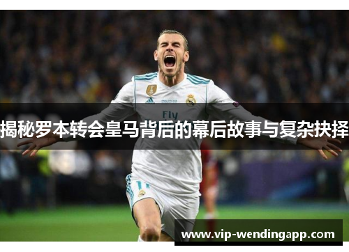 揭秘罗本转会皇马背后的幕后故事与复杂抉择